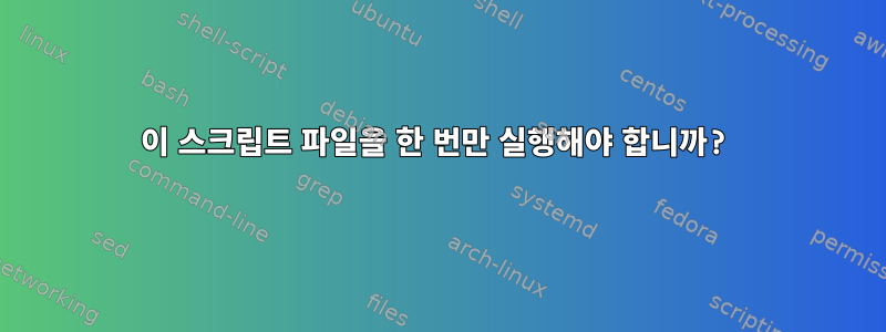 이 스크립트 파일을 한 번만 실행해야 합니까?