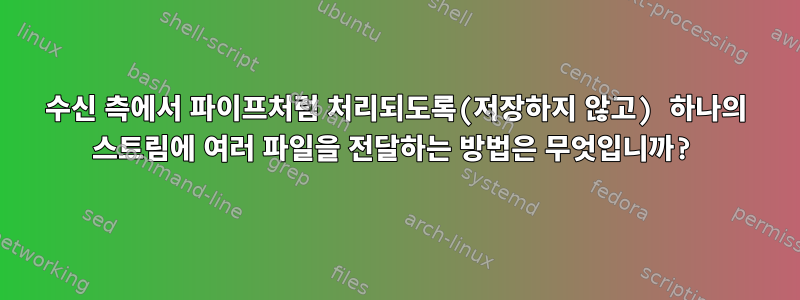 수신 측에서 파이프처럼 처리되도록(저장하지 않고) 하나의 스트림에 여러 파일을 전달하는 방법은 무엇입니까?