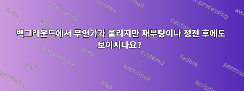 백그라운드에서 무언가가 울리지만 재부팅이나 정전 후에도 보이시나요?