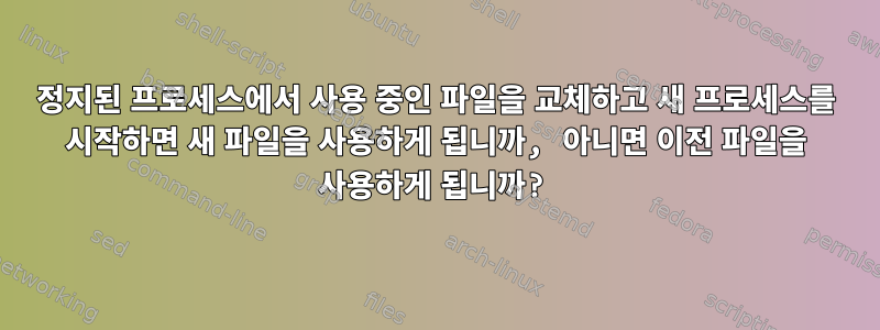 정지된 프로세스에서 사용 중인 파일을 교체하고 새 프로세스를 시작하면 새 파일을 사용하게 됩니까, 아니면 이전 파일을 사용하게 됩니까?