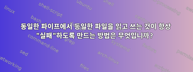 동일한 파이프에서 동일한 파일을 읽고 쓰는 것이 항상 "실패"하도록 만드는 방법은 무엇입니까?