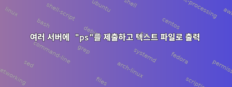 여러 서버에 "ps"를 제출하고 텍스트 파일로 출력