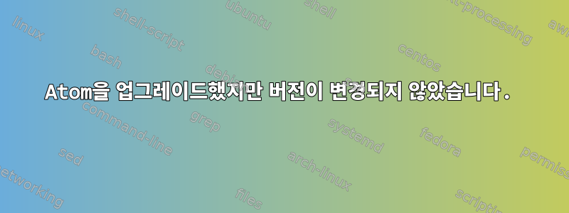 Atom을 업그레이드했지만 버전이 변경되지 않았습니다.