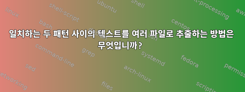 일치하는 두 패턴 사이의 텍스트를 여러 파일로 추출하는 방법은 무엇입니까?