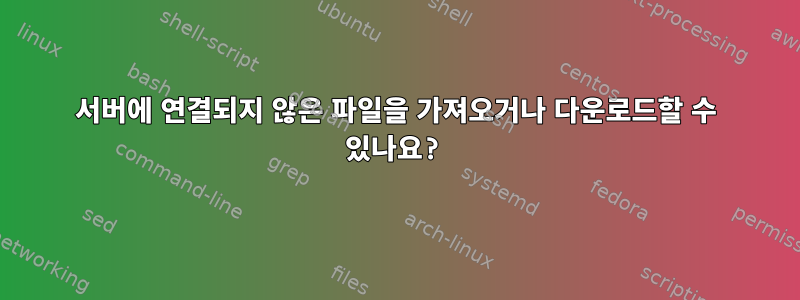 서버에 연결되지 않은 파일을 가져오거나 다운로드할 수 있나요?