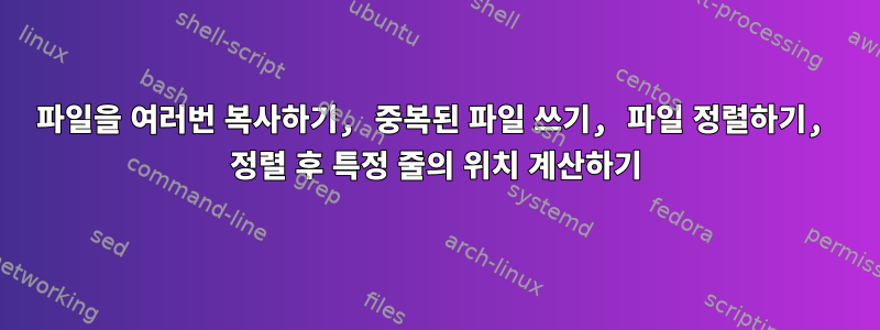 파일을 여러번 복사하기, 중복된 파일 쓰기, 파일 정렬하기, 정렬 후 특정 줄의 위치 계산하기