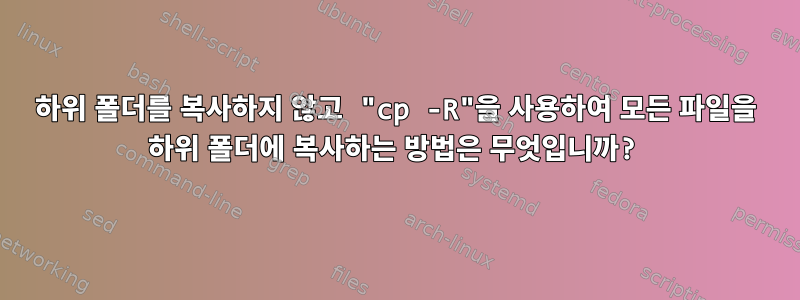 하위 폴더를 복사하지 않고 "cp -R"을 사용하여 모든 파일을 하위 폴더에 복사하는 방법은 무엇입니까?