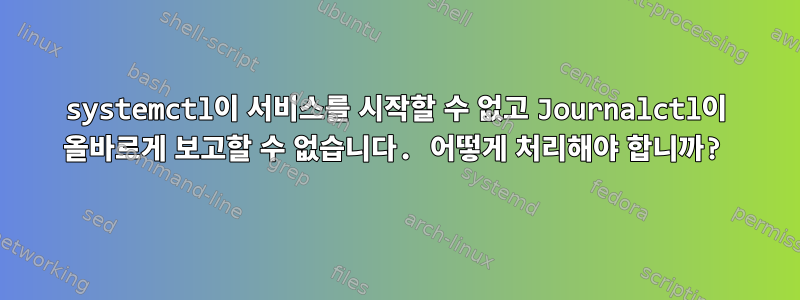 systemctl이 서비스를 시작할 수 없고 Journalctl이 올바르게 보고할 수 없습니다. 어떻게 처리해야 합니까?