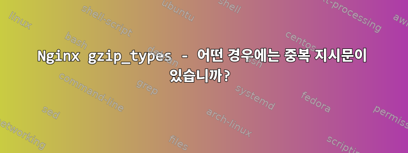 Nginx gzip_types - 어떤 경우에는 중복 지시문이 있습니까?