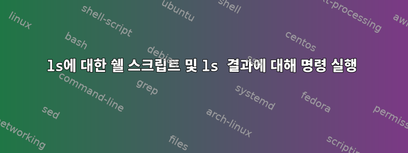 ls에 대한 쉘 스크립트 및 ls 결과에 대해 명령 실행