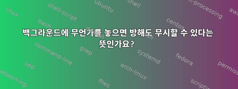 백그라운드에 무언가를 놓으면 방해도 무시할 수 있다는 뜻인가요?