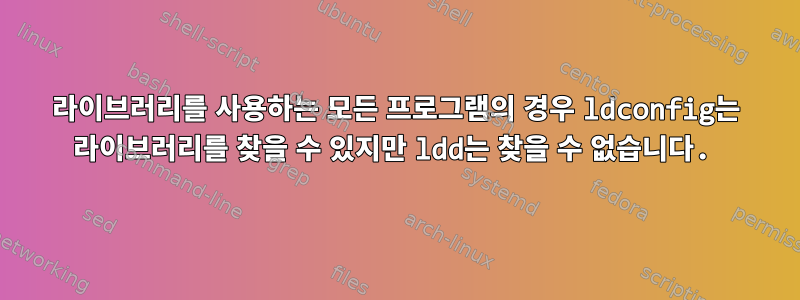 라이브러리를 사용하는 모든 프로그램의 경우 ldconfig는 라이브러리를 찾을 수 있지만 ldd는 찾을 수 없습니다.