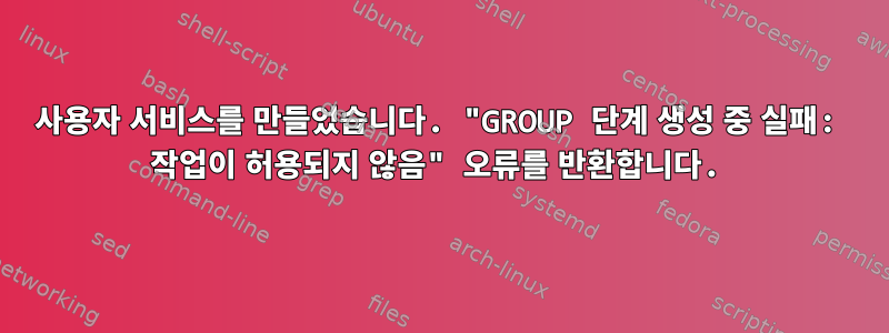 사용자 서비스를 만들었습니다. "GROUP 단계 생성 중 실패: 작업이 허용되지 않음" 오류를 반환합니다.