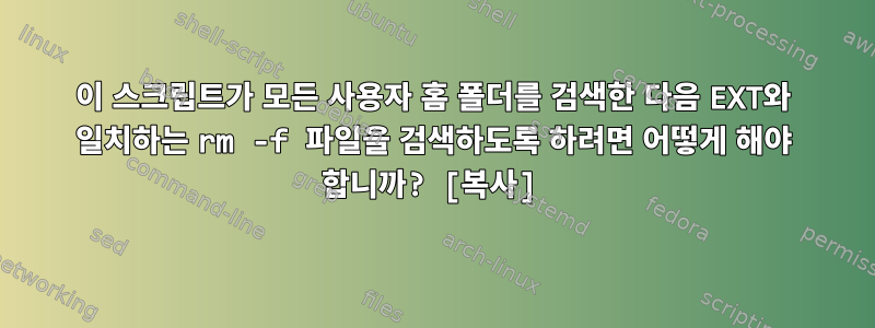 이 스크립트가 모든 사용자 홈 폴더를 검색한 다음 EXT와 일치하는 rm -f 파일을 검색하도록 하려면 어떻게 해야 합니까? [복사]