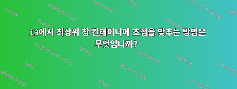 i3에서 최상위 창 컨테이너에 초점을 맞추는 방법은 무엇입니까?