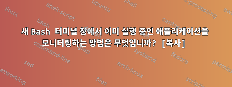 새 Bash 터미널 창에서 이미 실행 중인 애플리케이션을 모니터링하는 방법은 무엇입니까? [복사]