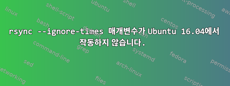 rsync --ignore-times 매개변수가 Ubuntu 16.04에서 작동하지 않습니다.