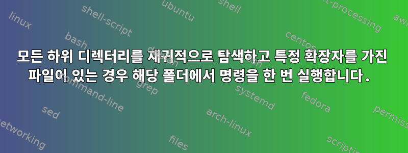 모든 하위 디렉터리를 재귀적으로 탐색하고 특정 확장자를 가진 파일이 있는 경우 해당 폴더에서 명령을 한 번 실행합니다.