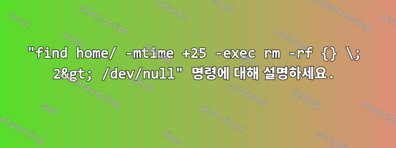 "find home/ -mtime +25 -exec rm -rf {} \; 2&gt; /dev/null" 명령에 대해 설명하세요.