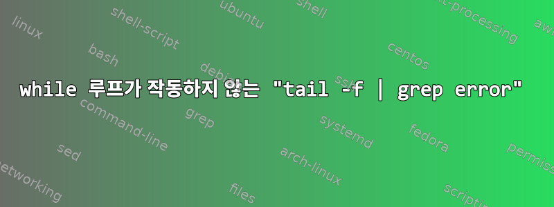 while 루프가 작동하지 않는 "tail -f | grep error"