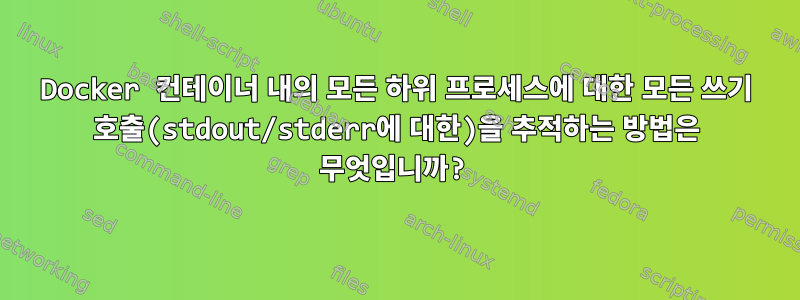 Docker 컨테이너 내의 모든 하위 프로세스에 대한 모든 쓰기 호출(stdout/stderr에 대한)을 추적하는 방법은 무엇입니까?