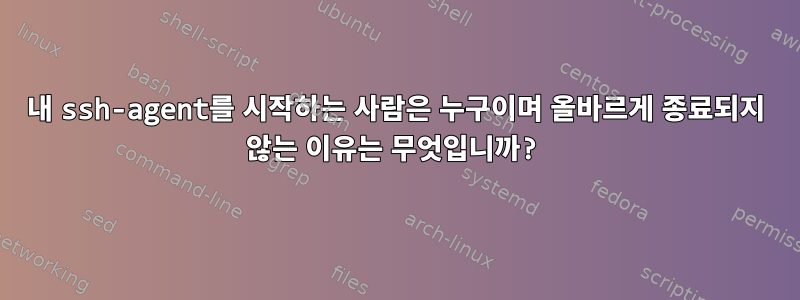 내 ssh-agent를 시작하는 사람은 누구이며 올바르게 종료되지 않는 이유는 무엇입니까?