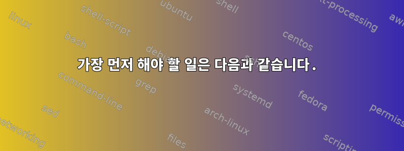 가장 먼저 해야 할 일은 다음과 같습니다.