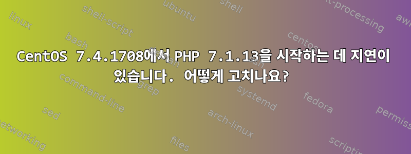 CentOS 7.4.1708에서 PHP 7.1.13을 시작하는 데 지연이 있습니다. 어떻게 고치나요?