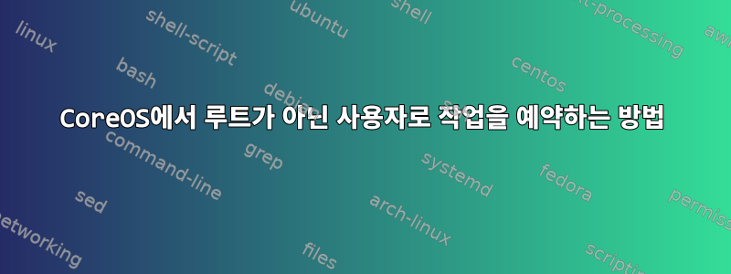 CoreOS에서 루트가 아닌 사용자로 작업을 예약하는 방법