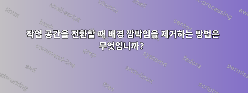 작업 공간을 전환할 때 배경 깜박임을 제거하는 방법은 무엇입니까?