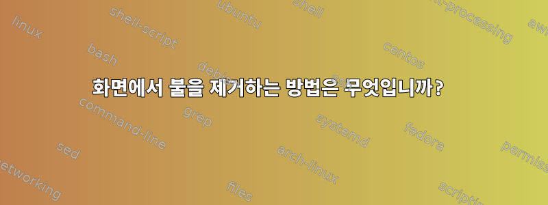 화면에서 불을 제거하는 방법은 무엇입니까?