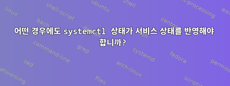 어떤 경우에도 systemctl 상태가 서비스 상태를 반영해야 합니까?