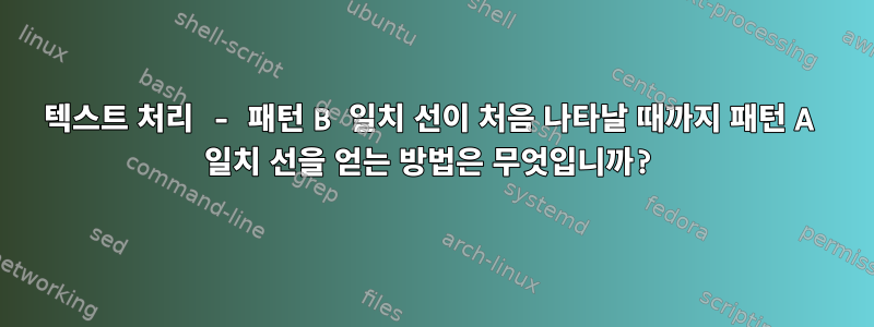 텍스트 처리 - 패턴 B 일치 선이 처음 나타날 때까지 패턴 A 일치 선을 얻는 방법은 무엇입니까?