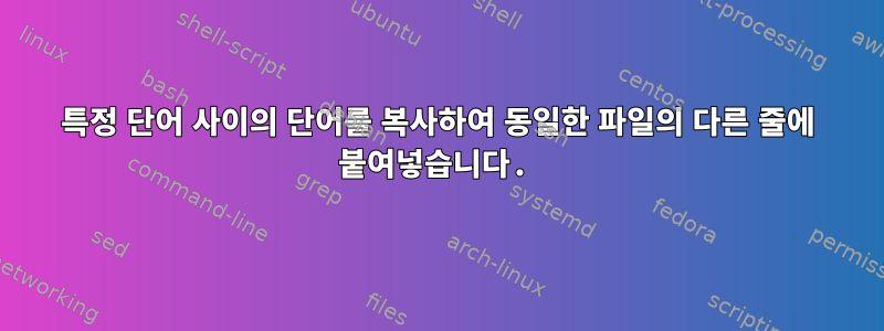 특정 단어 사이의 단어를 복사하여 동일한 파일의 다른 줄에 붙여넣습니다.