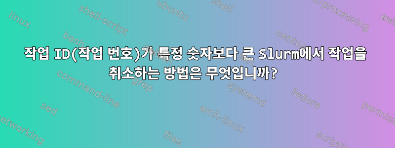 작업 ID(작업 번호)가 특정 숫자보다 큰 Slurm에서 작업을 취소하는 방법은 무엇입니까?