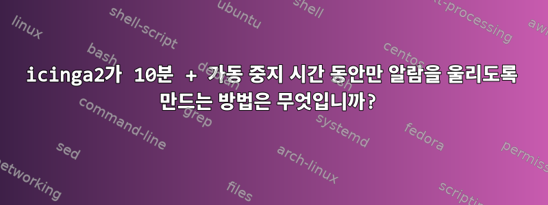 icinga2가 10분 + 가동 중지 시간 동안만 알람을 울리도록 만드는 방법은 무엇입니까?