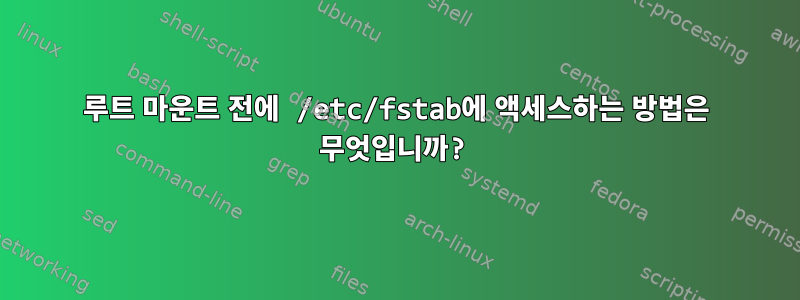 루트 마운트 전에 /etc/fstab에 액세스하는 방법은 무엇입니까?