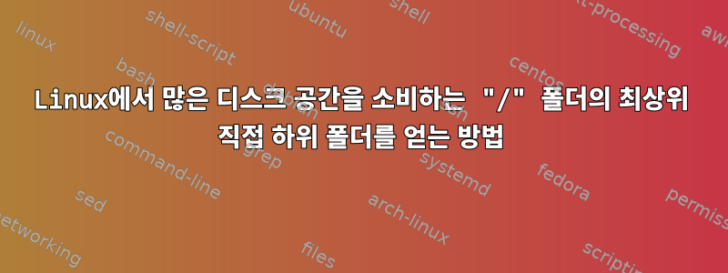 Linux에서 많은 디스크 공간을 소비하는 "/" 폴더의 최상위 직접 하위 폴더를 얻는 방법