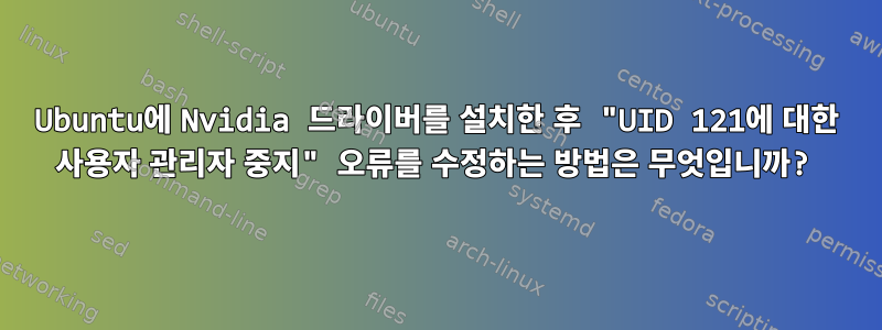 Ubuntu에 Nvidia 드라이버를 설치한 후 "UID 121에 대한 사용자 관리자 중지" 오류를 수정하는 방법은 무엇입니까?