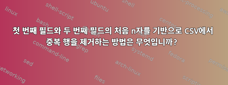 첫 번째 필드와 두 번째 필드의 처음 n자를 기반으로 CSV에서 중복 행을 제거하는 방법은 무엇입니까?