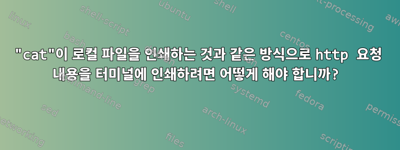 "cat"이 로컬 파일을 인쇄하는 것과 같은 방식으로 http 요청 내용을 터미널에 인쇄하려면 어떻게 해야 합니까?