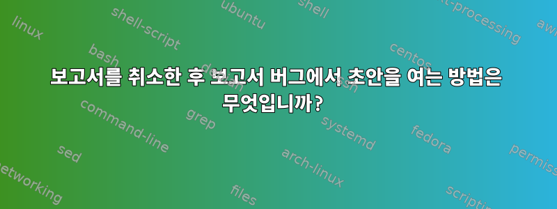 보고서를 취소한 후 보고서 버그에서 초안을 여는 방법은 무엇입니까?