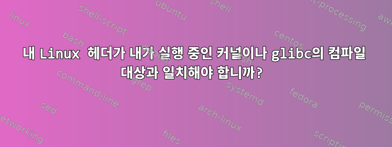 내 Linux 헤더가 내가 실행 중인 커널이나 glibc의 컴파일 대상과 일치해야 합니까?