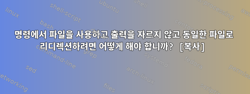 명령에서 파일을 사용하고 출력을 자르지 않고 동일한 파일로 리디렉션하려면 어떻게 해야 합니까? [복사]