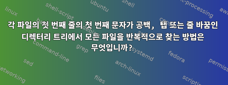 각 파일의 첫 번째 줄의 첫 번째 문자가 공백, 탭 또는 줄 바꿈인 디렉터리 트리에서 모든 파일을 반복적으로 찾는 방법은 무엇입니까?