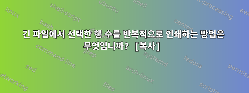 긴 파일에서 선택한 행 수를 반복적으로 인쇄하는 방법은 무엇입니까? [복사]