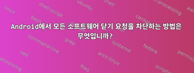 Android에서 모든 소프트웨어 닫기 요청을 차단하는 방법은 무엇입니까?