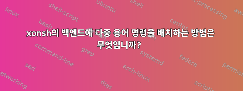 xonsh의 백엔드에 다중 용어 명령을 배치하는 방법은 무엇입니까?