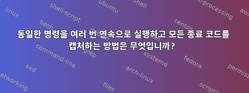 동일한 명령을 여러 번 연속으로 실행하고 모든 종료 코드를 캡처하는 방법은 무엇입니까?