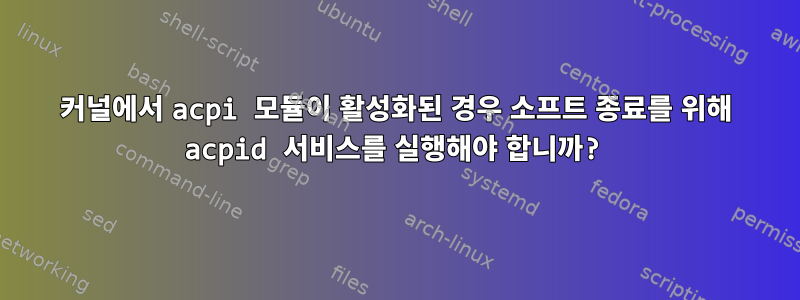 커널에서 acpi 모듈이 활성화된 경우 소프트 종료를 위해 acpid 서비스를 실행해야 합니까?